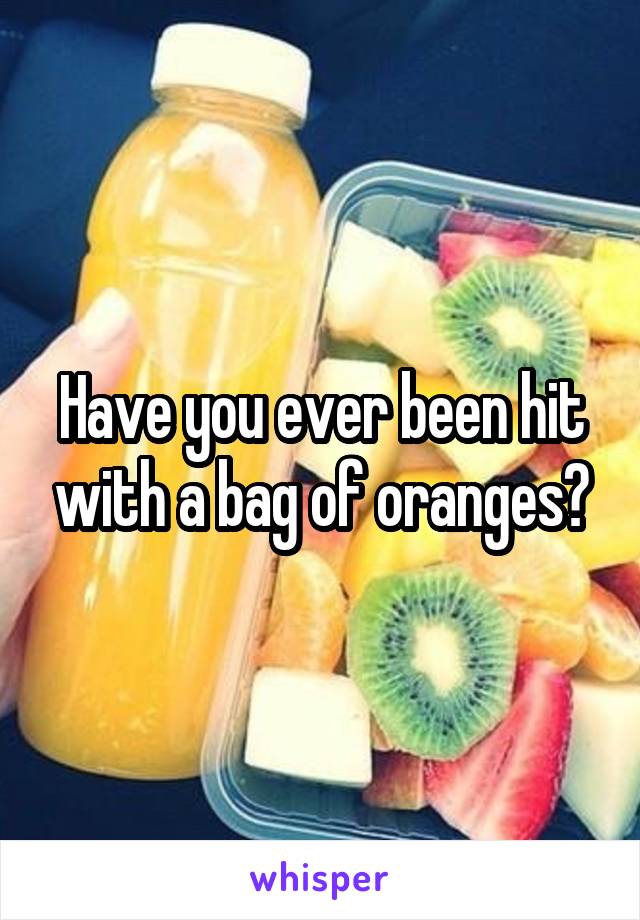 Have you ever been hit with a bag of oranges?