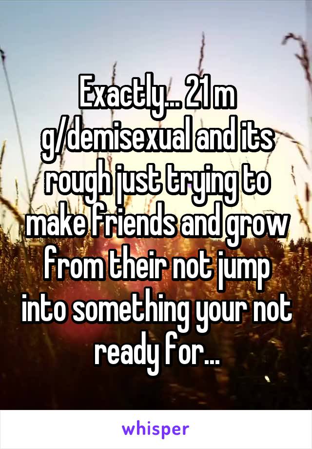 Exactly... 21 m g/demisexual and its rough just trying to make friends and grow from their not jump into something your not ready for...