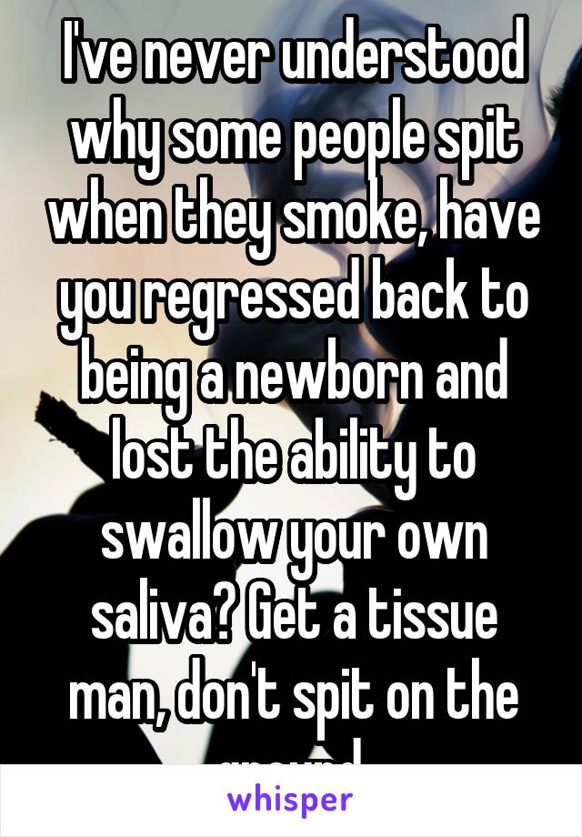 I've never understood why some people spit when they smoke, have you regressed back to being a newborn and lost the ability to swallow your own saliva? Get a tissue man, don't spit on the ground 