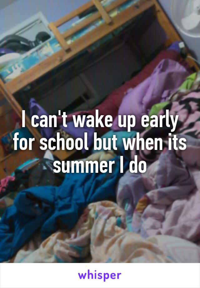 I can't wake up early for school but when its summer I do