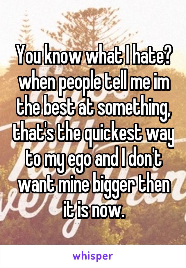 You know what I hate? when people tell me im the best at something, that's the quickest way to my ego and I don't want mine bigger then it is now.