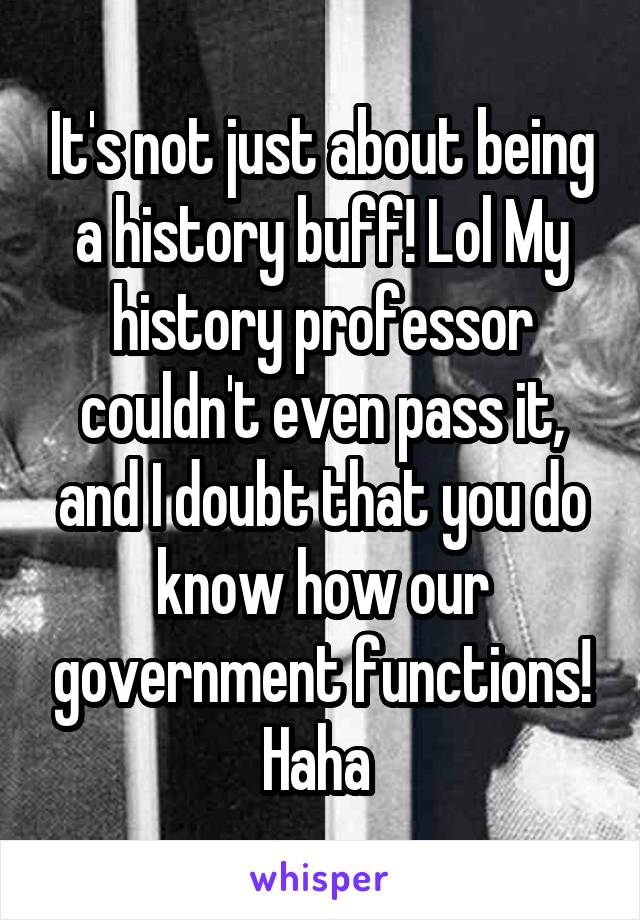 It's not just about being a history buff! Lol My history professor couldn't even pass it, and I doubt that you do know how our government functions! Haha 