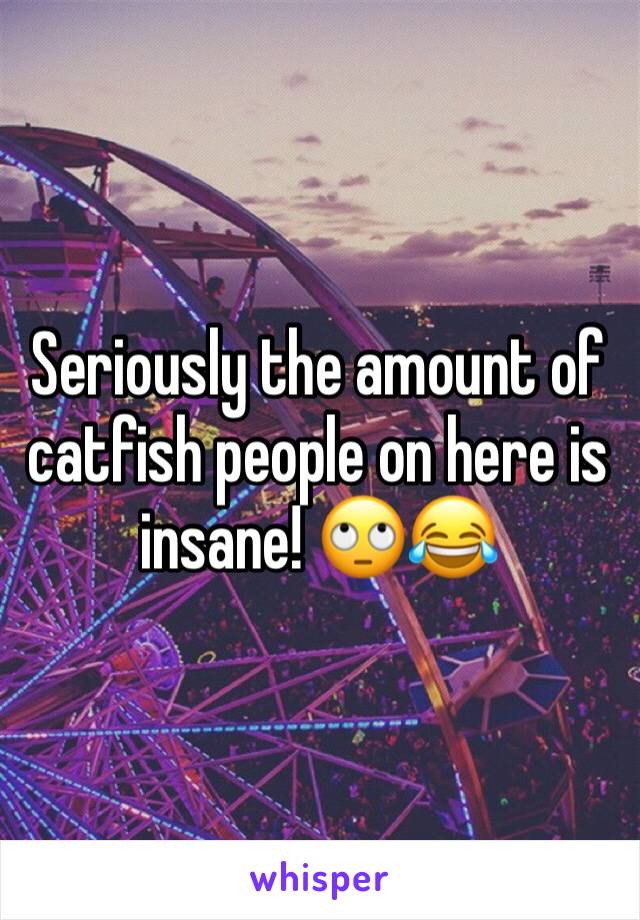 Seriously the amount of catfish people on here is insane! 🙄😂