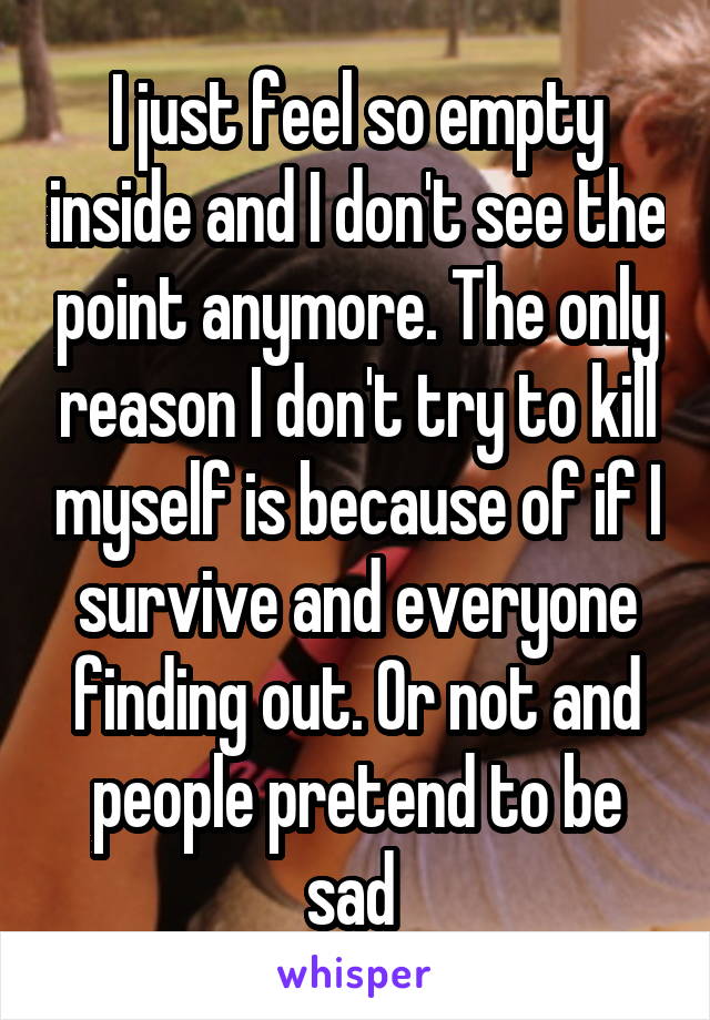 I just feel so empty inside and I don't see the point anymore. The only reason I don't try to kill myself is because of if I survive and everyone finding out. Or not and people pretend to be sad 