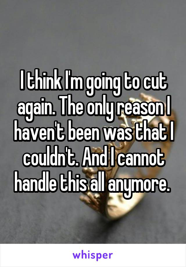 I think I'm going to cut again. The only reason I haven't been was that I couldn't. And I cannot handle this all anymore. 