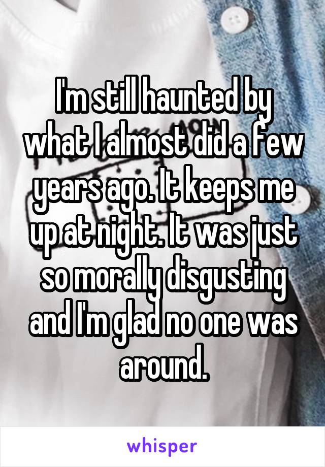 I'm still haunted by what I almost did a few years ago. It keeps me up at night. It was just so morally disgusting and I'm glad no one was around.