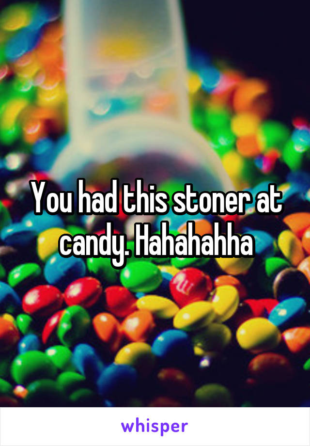 You had this stoner at candy. Hahahahha