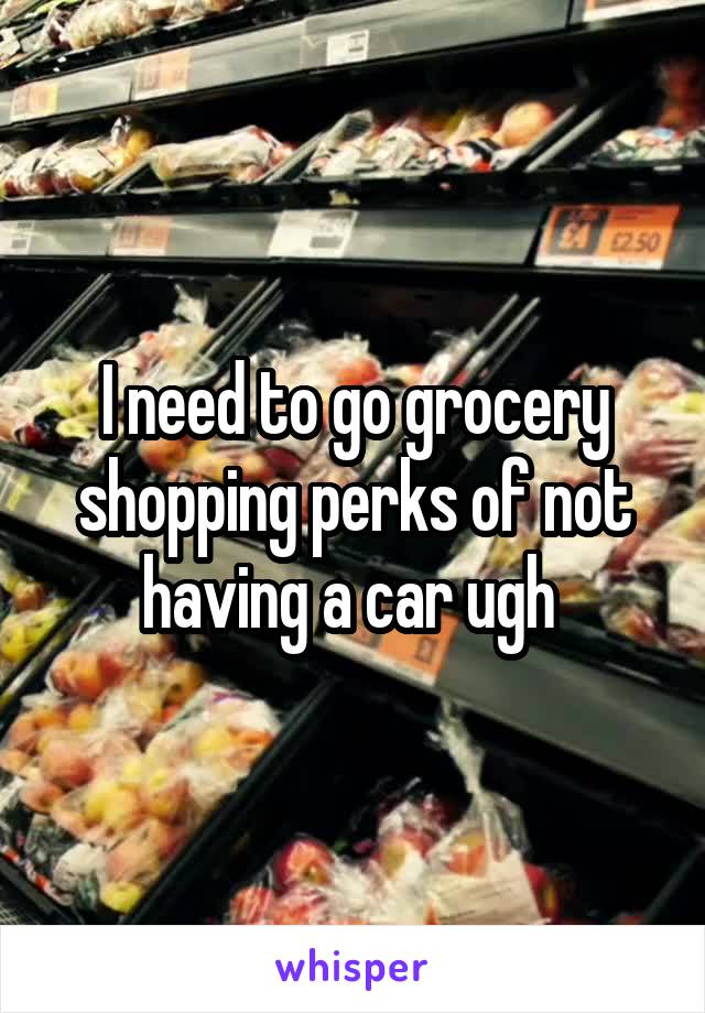 I need to go grocery shopping perks of not having a car ugh 