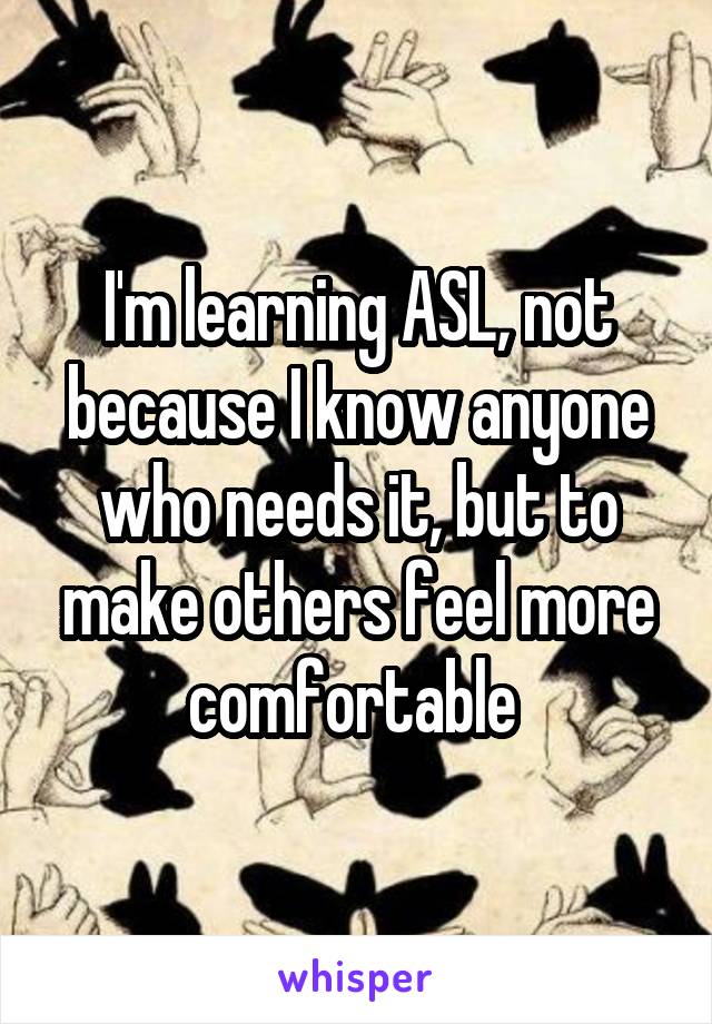 I'm learning ASL, not because I know anyone who needs it, but to make others feel more comfortable 