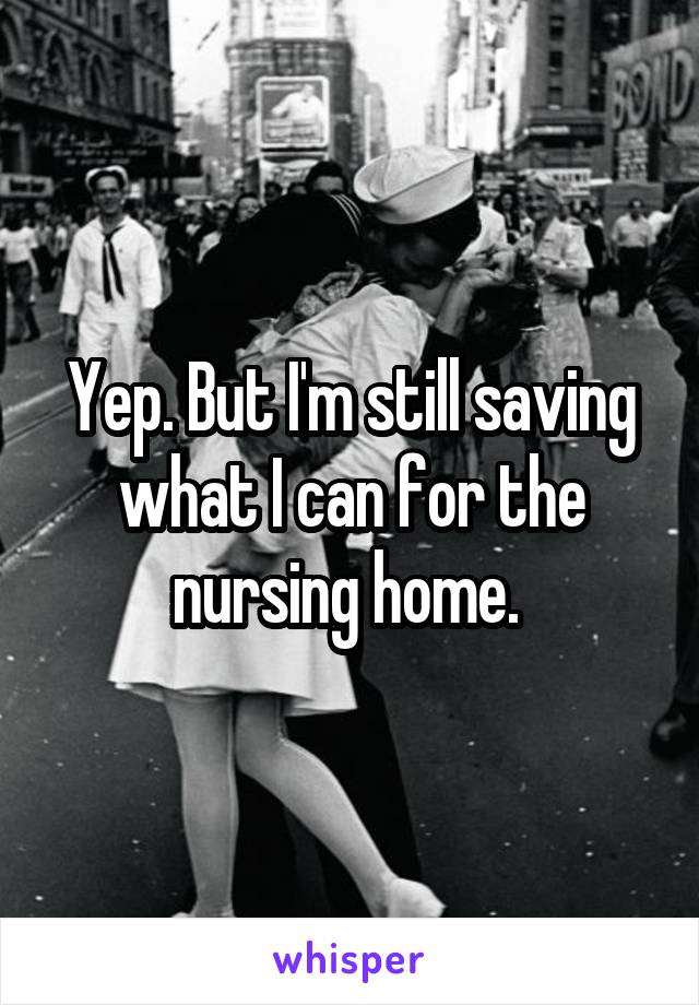 Yep. But I'm still saving what I can for the nursing home. 