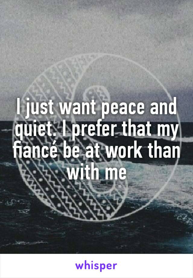 I just want peace and quiet. I prefer that my fiancé be at work than with me