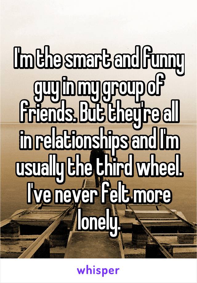 I'm the smart and funny guy in my group of friends. But they're all in relationships and I'm usually the third wheel. I've never felt more lonely.