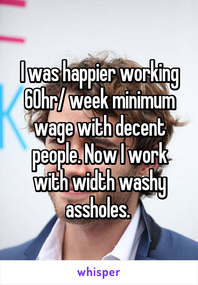 I was happier working 60hr/ week minimum wage with decent people. Now I work with width washy assholes. 