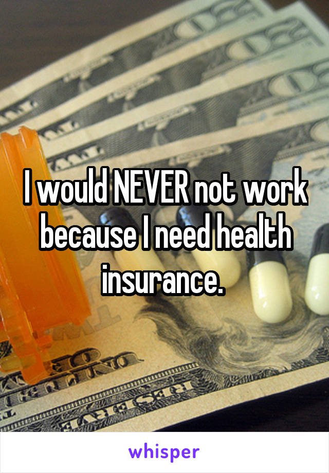 I would NEVER not work because I need health insurance. 