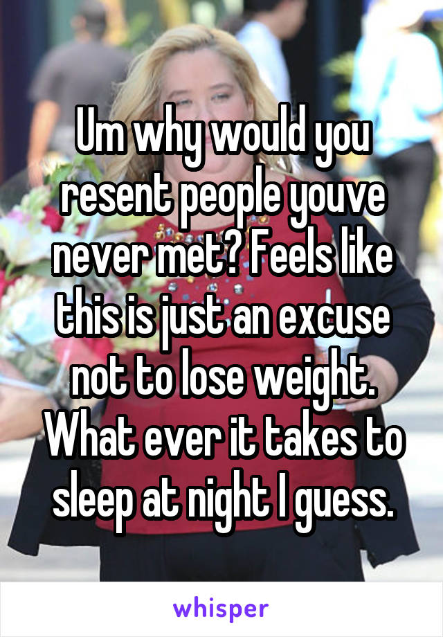 Um why would you resent people youve never met? Feels like this is just an excuse not to lose weight.
What ever it takes to sleep at night I guess.