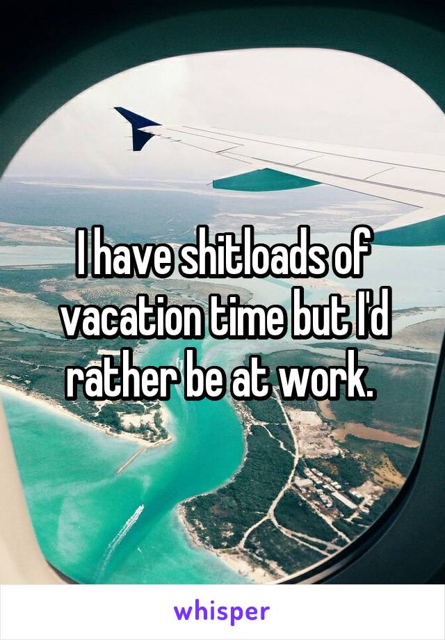 I have shitloads of vacation time but I'd rather be at work. 