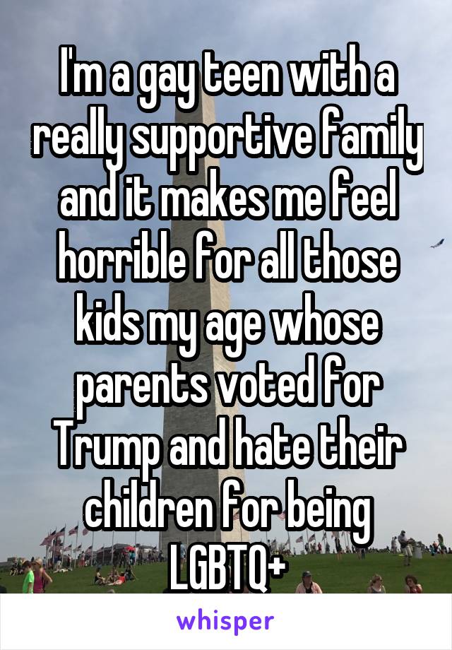 I'm a gay teen with a really supportive family and it makes me feel horrible for all those kids my age whose parents voted for Trump and hate their children for being LGBTQ+