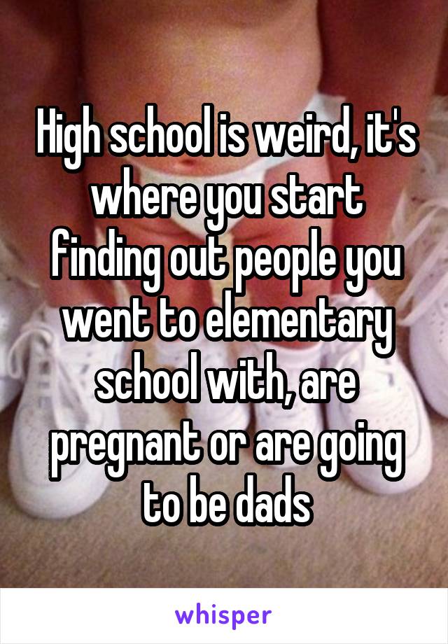High school is weird, it's where you start finding out people you went to elementary school with, are pregnant or are going to be dads