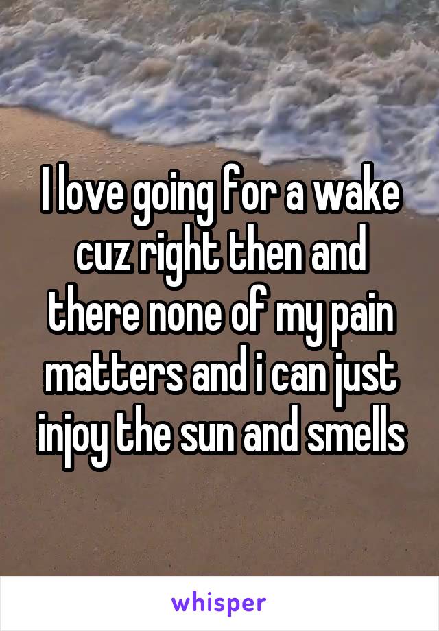 I love going for a wake cuz right then and there none of my pain matters and i can just injoy the sun and smells