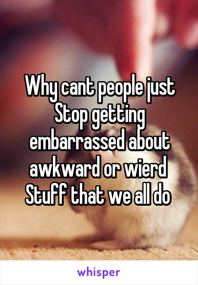 Why cant people just
Stop getting embarrassed about awkward or wierd 
Stuff that we all do 