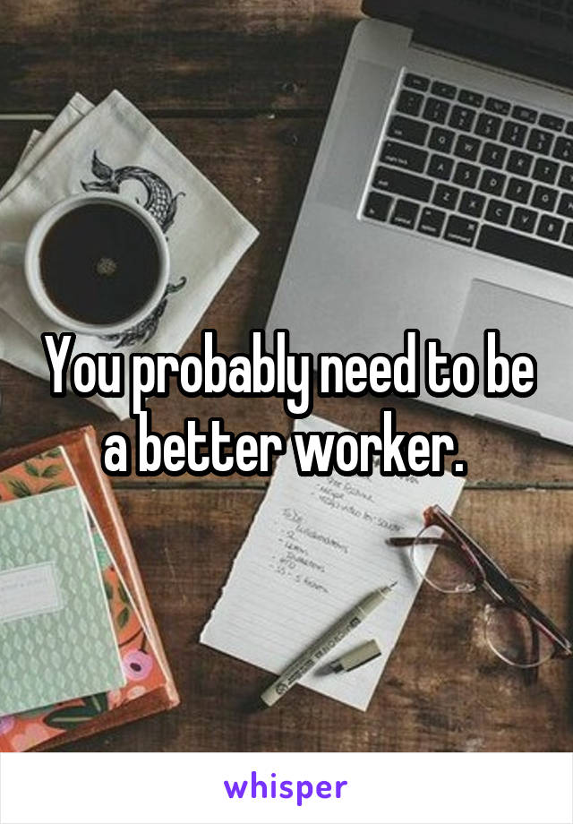 You probably need to be a better worker. 