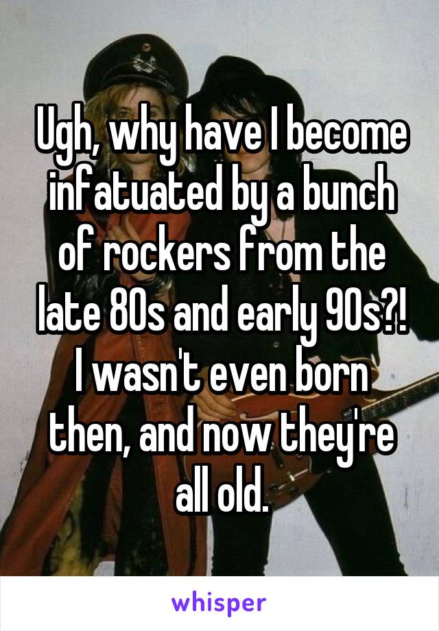 Ugh, why have I become infatuated by a bunch of rockers from the late 80s and early 90s?! I wasn't even born then, and now they're all old.