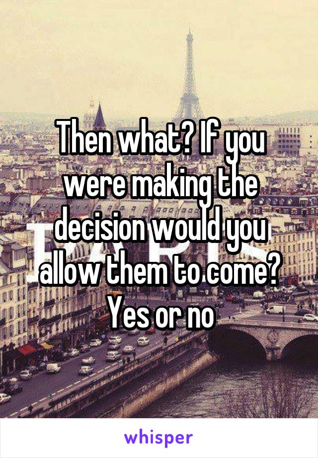 Then what? If you were making the decision would you allow them to come? Yes or no