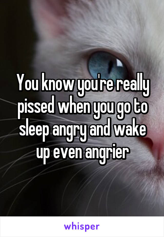 You know you're really pissed when you go to sleep angry and wake up even angrier