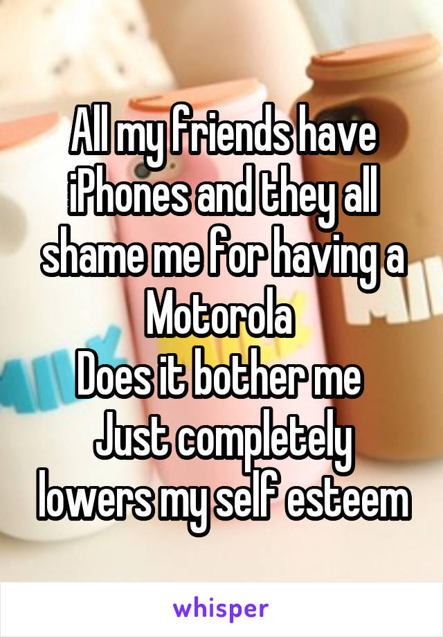 All my friends have iPhones and they all shame me for having a Motorola 
Does it bother me 
Just completely lowers my self esteem