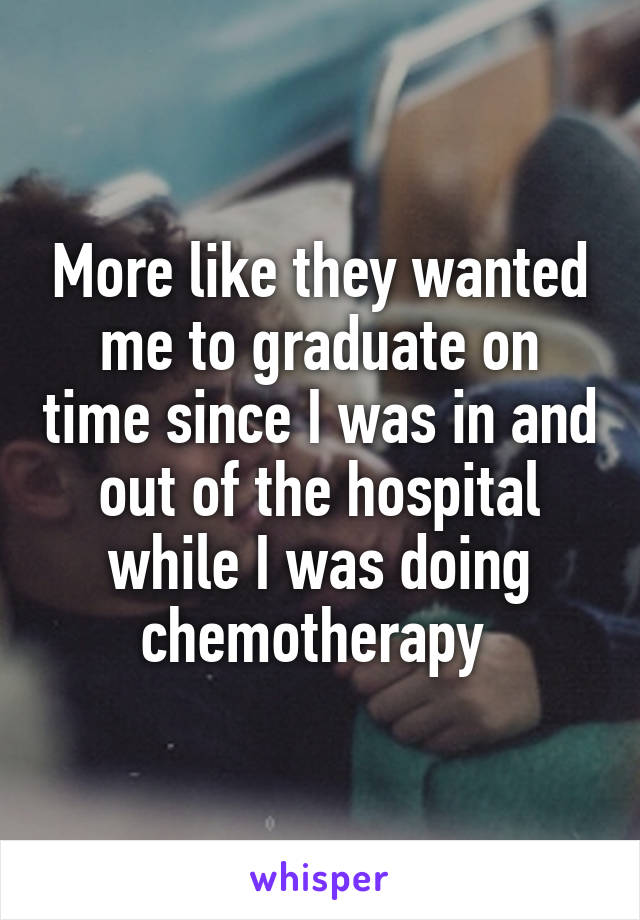 More like they wanted me to graduate on time since I was in and out of the hospital while I was doing chemotherapy 