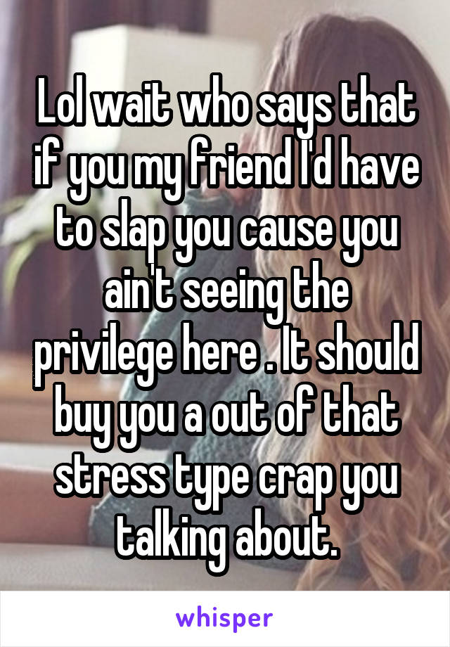 Lol wait who says that if you my friend I'd have to slap you cause you ain't seeing the privilege here . It should buy you a out of that stress type crap you talking about.