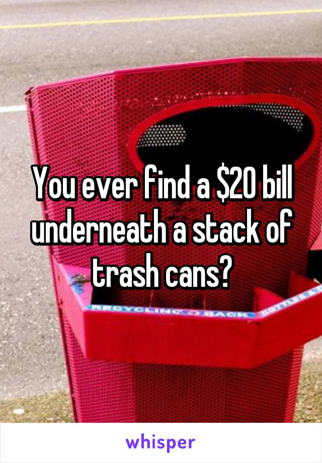 You ever find a $20 bill underneath a stack of trash cans?