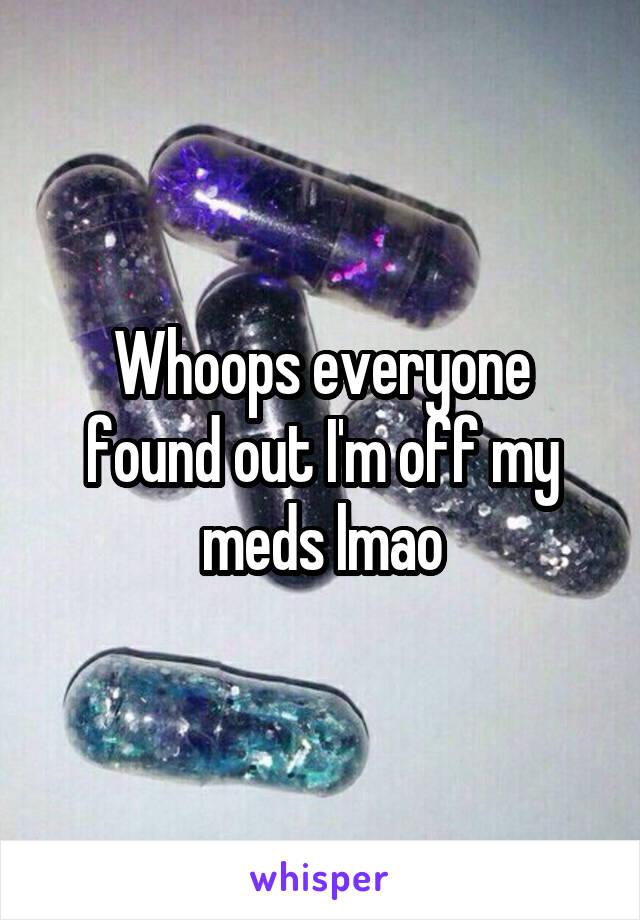 Whoops everyone found out I'm off my meds lmao