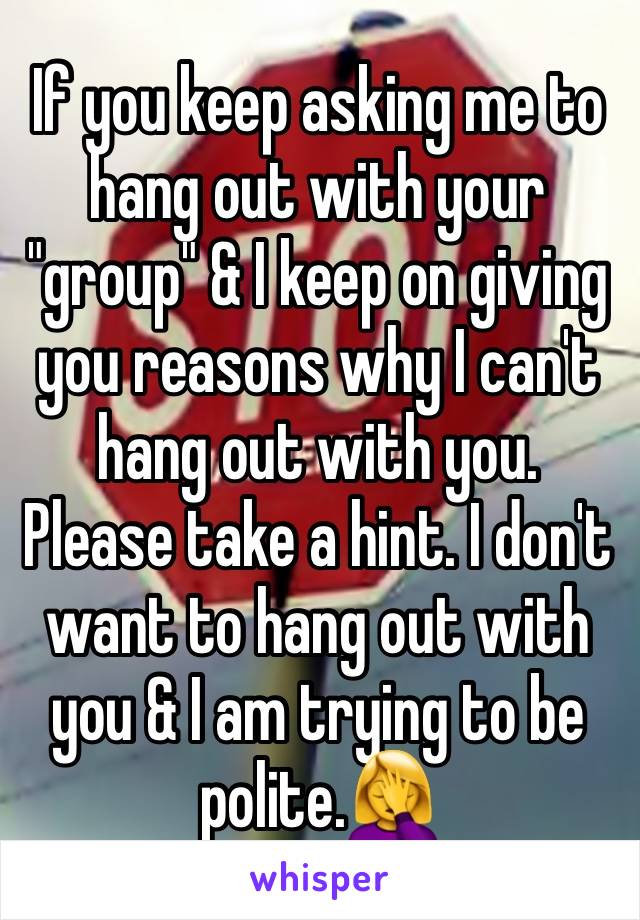 If you keep asking me to hang out with your "group" & I keep on giving you reasons why I can't hang out with you. Please take a hint. I don't want to hang out with you & I am trying to be polite.🤦‍♀️