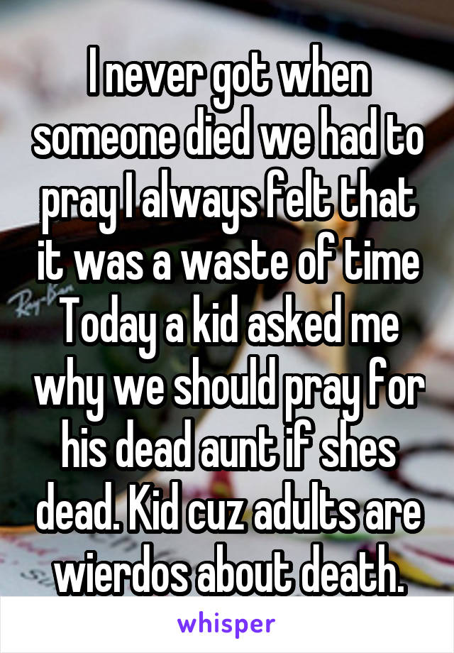 I never got when someone died we had to pray I always felt that it was a waste of time Today a kid asked me why we should pray for his dead aunt if shes dead. Kid cuz adults are wierdos about death.