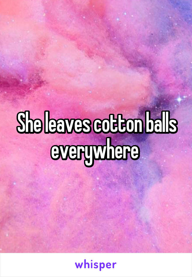 She leaves cotton balls everywhere 