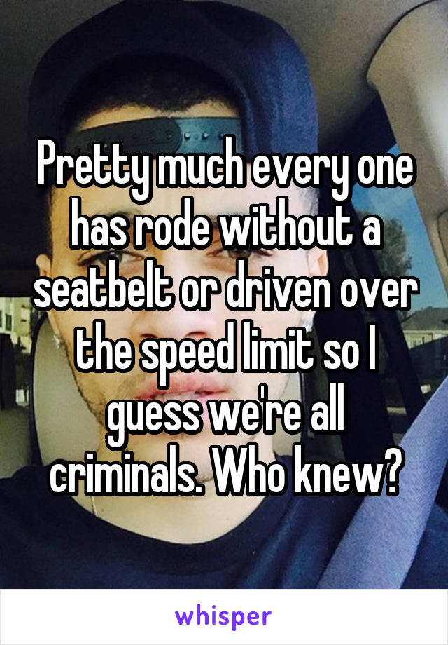 Pretty much every one has rode without a seatbelt or driven over the speed limit so I guess we're all criminals. Who knew?