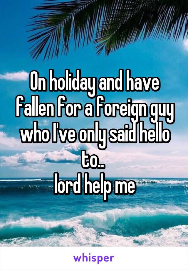 On holiday and have fallen for a foreign guy who I've only said hello to.. 
lord help me