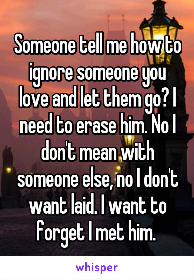 Someone tell me how to ignore someone you love and let them go? I need to erase him. No I don't mean with someone else, no I don't want laid. I want to forget I met him. 