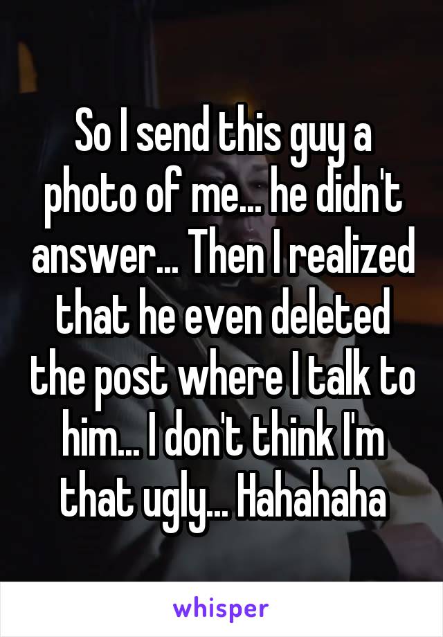 So I send this guy a photo of me... he didn't answer... Then I realized that he even deleted the post where I talk to him... I don't think I'm that ugly... Hahahaha