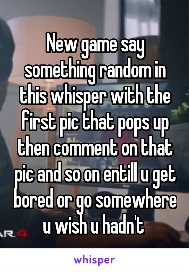 New game say something random in this whisper with the first pic that pops up then comment on that pic and so on entill u get bored or go somewhere u wish u hadn't 