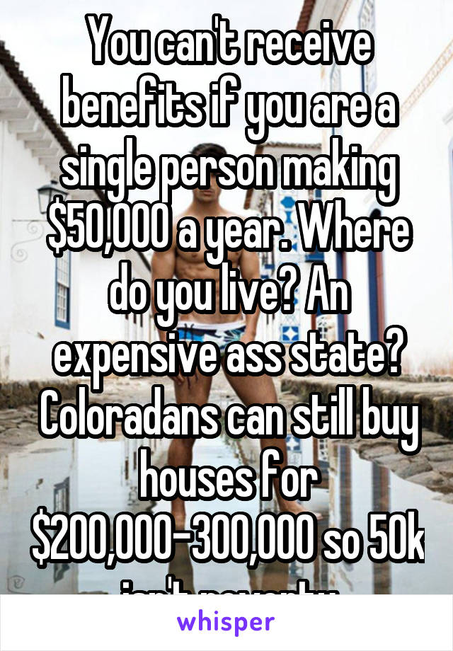 You can't receive benefits if you are a single person making $50,000 a year. Where do you live? An expensive ass state? Coloradans can still buy houses for $200,000-300,000 so 50k isn't poverty