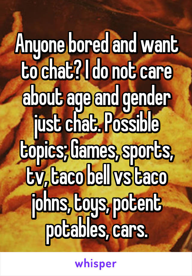 Anyone bored and want to chat? I do not care about age and gender just chat. Possible topics; Games, sports, tv, taco bell vs taco johns, toys, potent potables, cars.