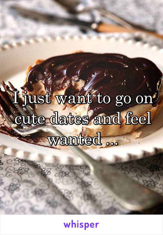 I just want to go on cute dates and feel wanted ...