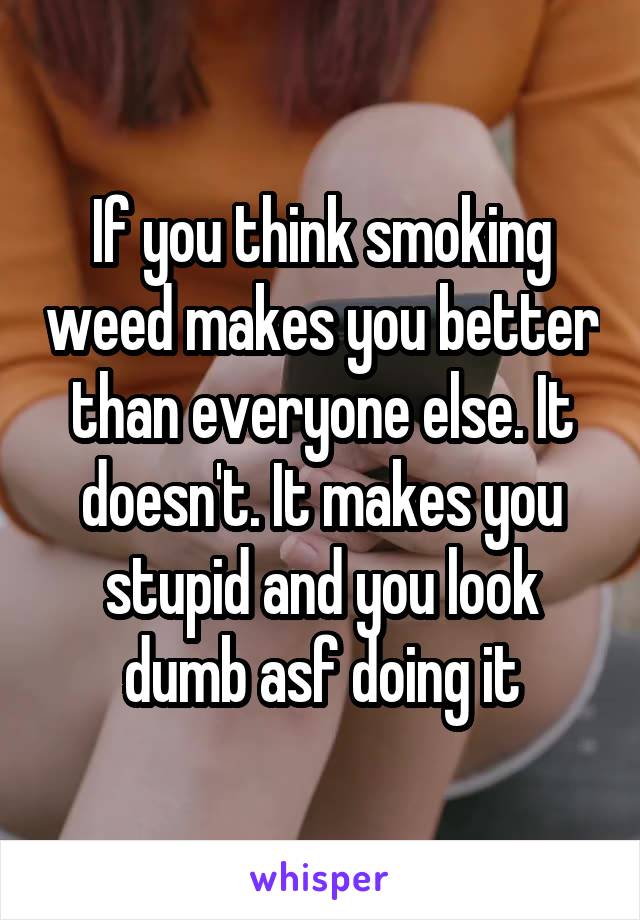 If you think smoking weed makes you better than everyone else. It doesn't. It makes you stupid and you look dumb asf doing it