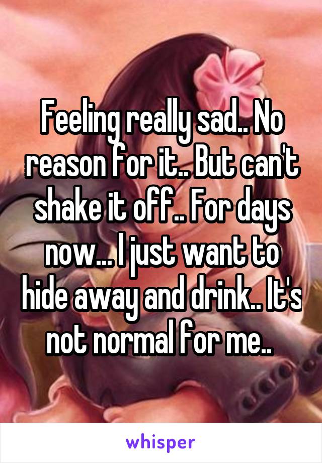 Feeling really sad.. No reason for it.. But can't shake it off.. For days now... I just want to hide away and drink.. It's not normal for me.. 