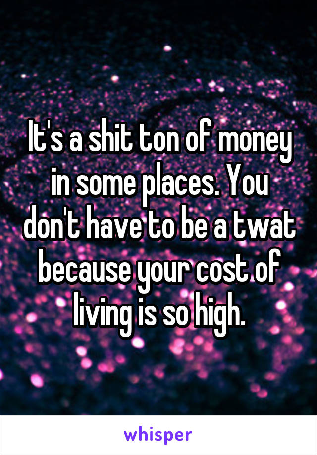 It's a shit ton of money in some places. You don't have to be a twat because your cost of living is so high.