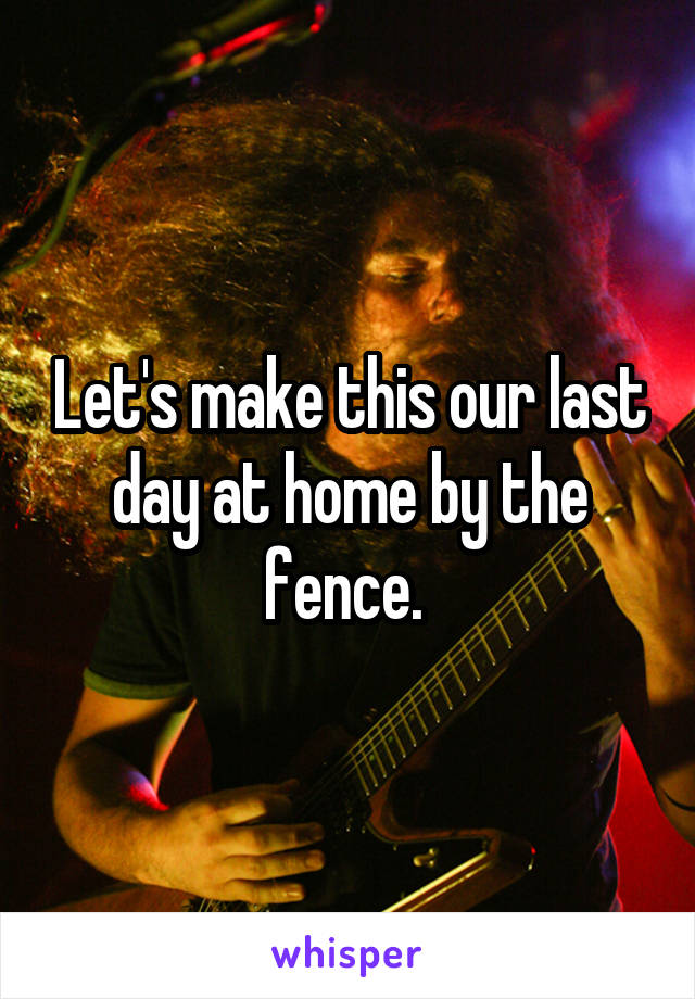 Let's make this our last day at home by the fence. 