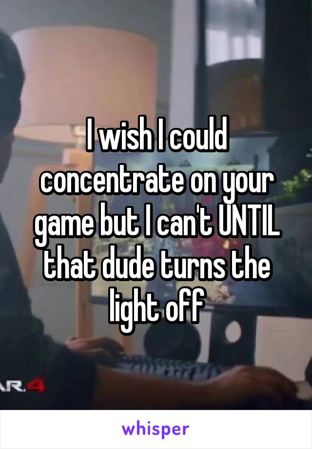 I wish I could concentrate on your game but I can't UNTIL that dude turns the light off