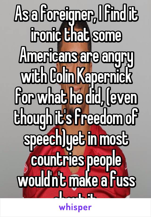 As a foreigner, I find it ironic that some Americans are angry with Colin Kapernick for what he did, (even though it's freedom of speech)yet in most countries people would'n't make a fuss about it.